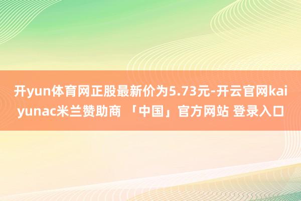 开yun体育网正股最新价为5.73元-开云官网kaiyunac米兰赞助商 「中国」官方网站 登录入口