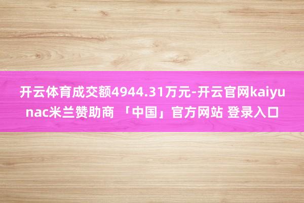 开云体育成交额4944.31万元-开云官网kaiyunac米兰赞助商 「中国」官方网站 登录入口