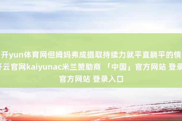 开yun体育网但姆妈弗成摄取持续力就平直躺平的情状-开云官网kaiyunac米兰赞助商 「中国」官方网站 登录入口