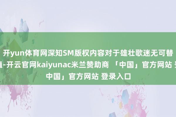 开yun体育网深知SM版权内容对于雄壮歌迷无可替代的价值-开云官网kaiyunac米兰赞助商 「中国」官方网站 登录入口