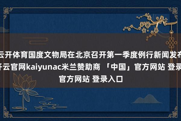 云开体育国度文物局在北京召开第一季度例行新闻发布会-开云官网kaiyunac米兰赞助商 「中国」官方网站 登录入口