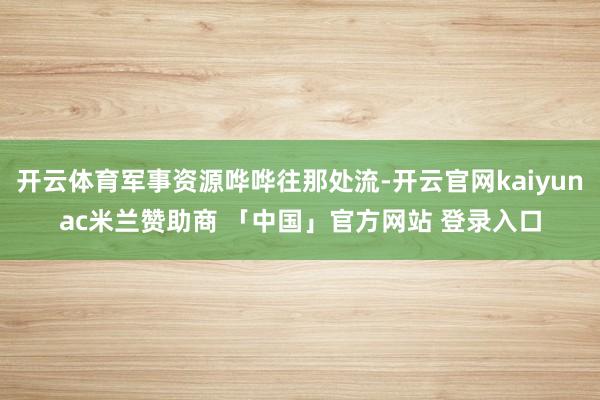 开云体育军事资源哗哗往那处流-开云官网kaiyunac米兰赞助商 「中国」官方网站 登录入口