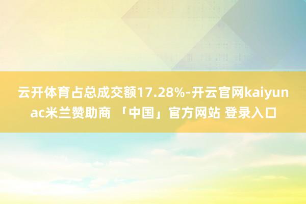 云开体育占总成交额17.28%-开云官网kaiyunac米兰赞助商 「中国」官方网站 登录入口