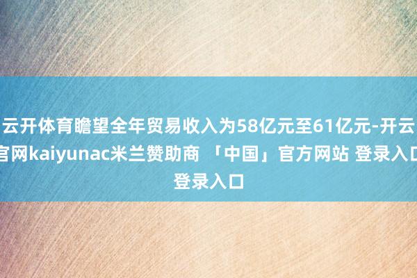 云开体育瞻望全年贸易收入为58亿元至61亿元-开云官网kaiyunac米兰赞助商 「中国」官方网站 登录入口