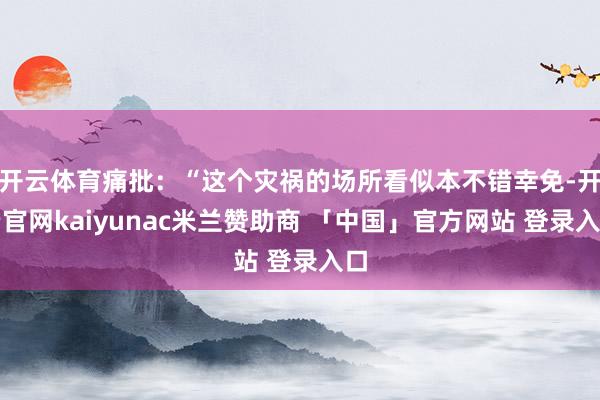 开云体育痛批：“这个灾祸的场所看似本不错幸免-开云官网kaiyunac米兰赞助商 「中国」官方网站 登录入口