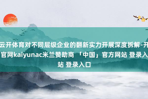 云开体育对不同层级企业的翻新实力开展深度拆解-开云官网kaiyunac米兰赞助商 「中国」官方网站 登录入口
