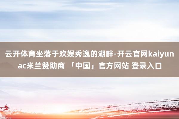 云开体育坐落于欢娱秀逸的湖畔-开云官网kaiyunac米兰赞助商 「中国」官方网站 登录入口