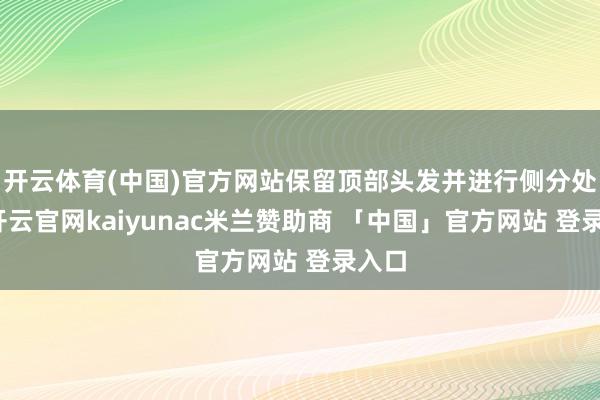 开云体育(中国)官方网站保留顶部头发并进行侧分处分-开云官网kaiyunac米兰赞助商 「中国」官方网站 登录入口