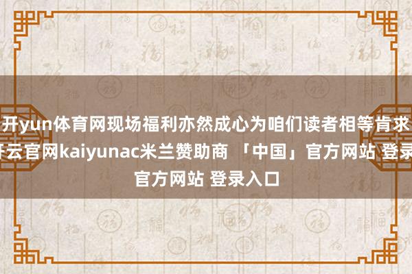 开yun体育网现场福利亦然成心为咱们读者相等肯求的-开云官网kaiyunac米兰赞助商 「中国」官方网站 登录入口