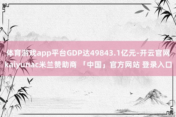 体育游戏app平台GDP达49843.1亿元-开云官网kaiyunac米兰赞助商 「中国」官方网站 登录入口