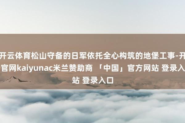 开云体育松山守备的日军依托全心构筑的地堡工事-开云官网kaiyunac米兰赞助商 「中国」官方网站 登录入口